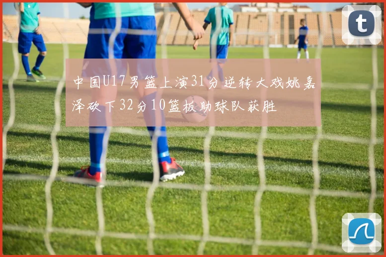 中国U17男篮上演31分逆转大戏姚嘉泽砍下32分10篮板助球队获胜