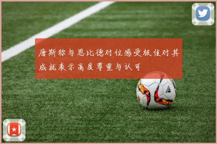 唐斯称与恩比德对位感受极佳对其成就表示高度尊重与认可