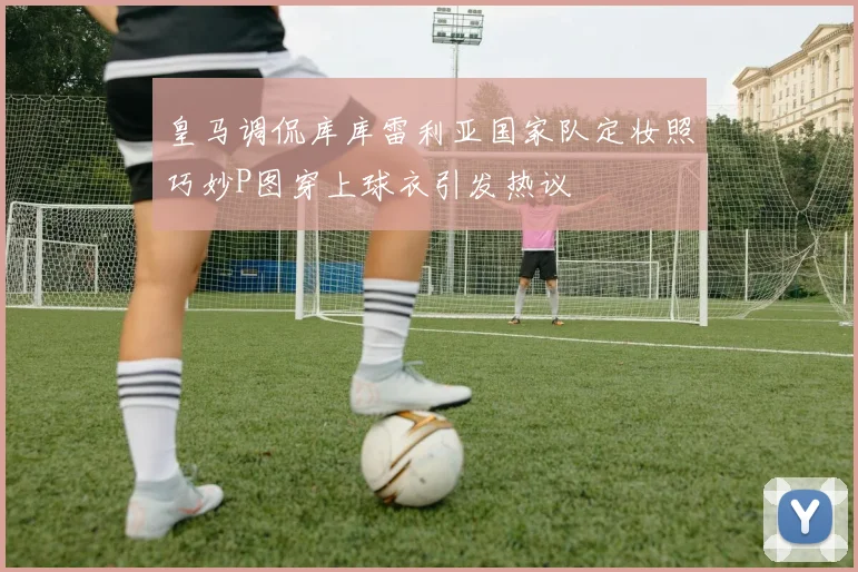 皇马调侃库库雷利亚国家队定妆照巧妙P图穿上球衣引发热议