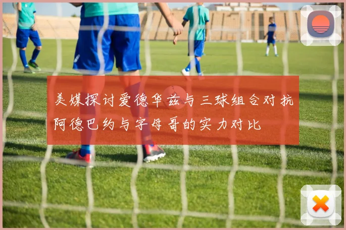 美媒探讨爱德华兹与三球组合对抗阿德巴约与字母哥的实力对比