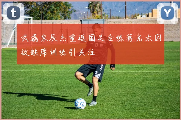 武磊朱辰杰重返国足合练蒋光太因故缺席训练引关注