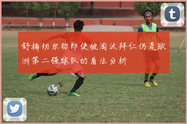 舒梅切尔称即使被淘汰拜仁仍是欧洲第二强球队的看法分析
