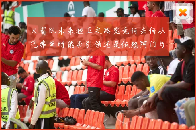 火箭队未来控卫之路究竟何去何从范弗里特能否引领还是依赖阿门与谢泼德
