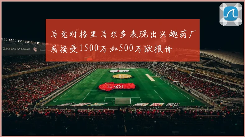马竞对格里马尔多表现出兴趣药厂或接受1500万加500万欧报价