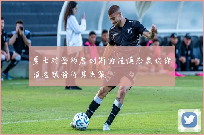 勇士对签约詹姆斯持谨慎态度仍保留名额静待其决策