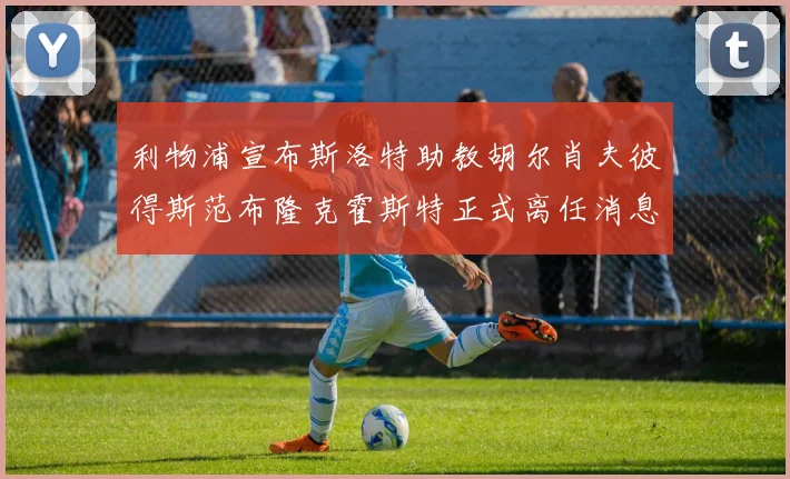 利物浦宣布斯洛特助教胡尔肖夫彼得斯范布隆克霍斯特正式离任消息