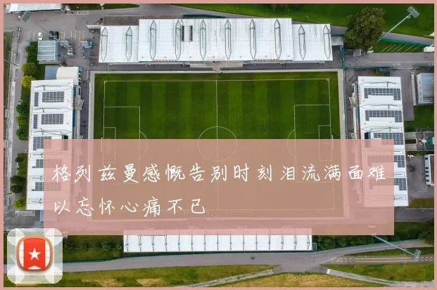 格列兹曼感慨告别时刻泪流满面难以忘怀心痛不已
