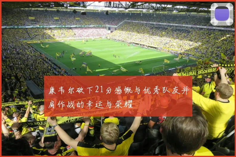 康韦尔砍下21分感慨与优秀队友并肩作战的幸运与荣耀