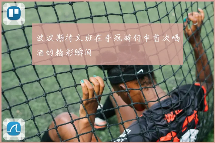 波波期待文班在夺冠游行中首次喝酒的精彩瞬间