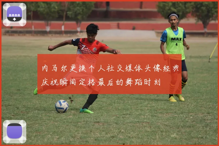 内马尔更换个人社交媒体头像经典庆祝瞬间定格最后的舞蹈时刻