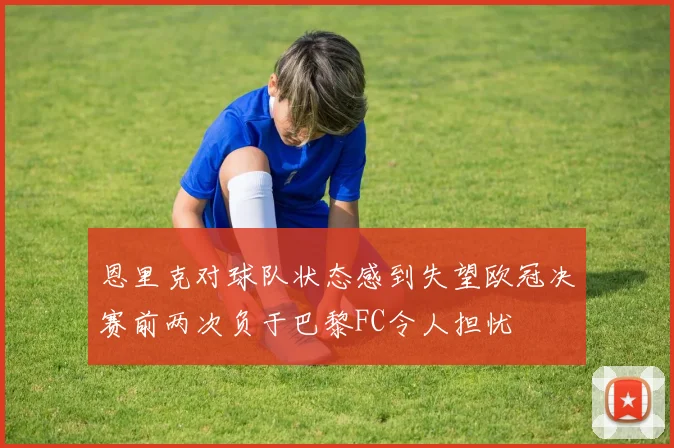 恩里克对球队状态感到失望欧冠决赛前两次负于巴黎FC令人担忧