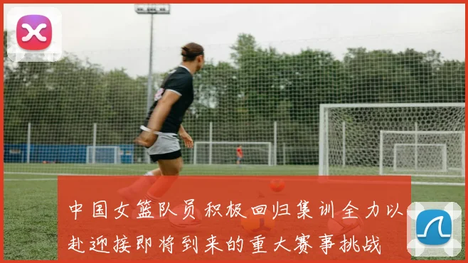 中国女篮队员积极回归集训全力以赴迎接即将到来的重大赛事挑战