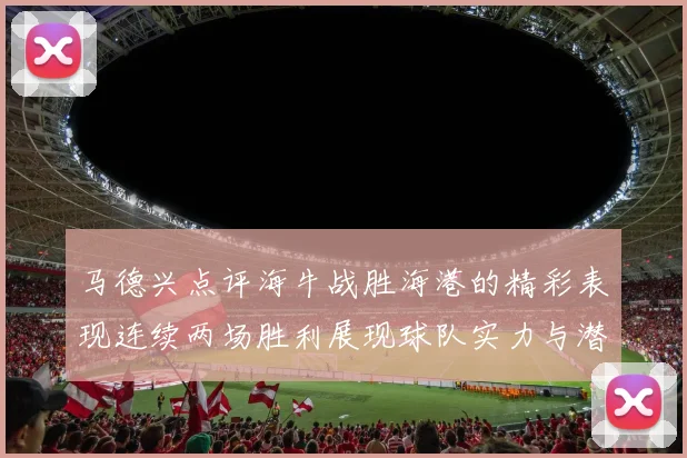 马德兴点评海牛战胜海港的精彩表现连续两场胜利展现球队实力与潜力