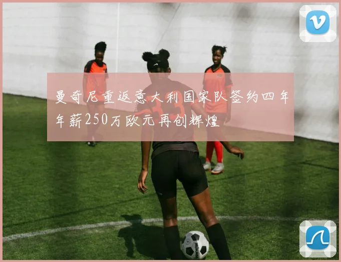 曼奇尼重返意大利国家队签约四年年薪250万欧元再创辉煌